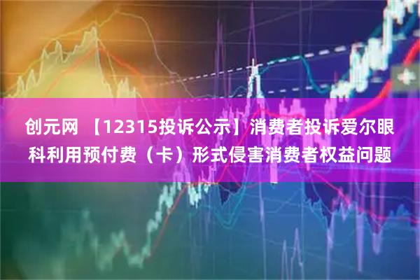 创元网 【12315投诉公示】消费者投诉爱尔眼科利用预付费（卡）形式侵害消费者权益问题