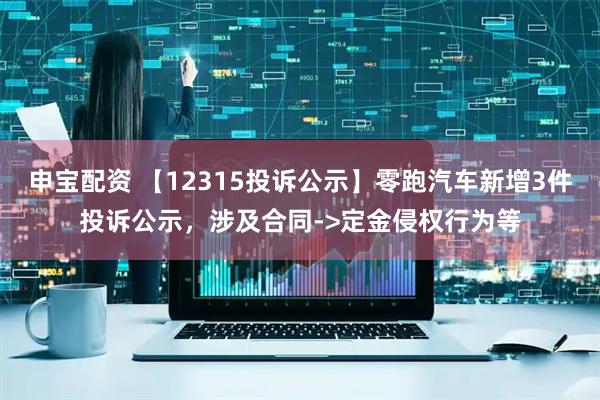申宝配资 【12315投诉公示】零跑汽车新增3件投诉公示，涉及合同->定金侵权行为等