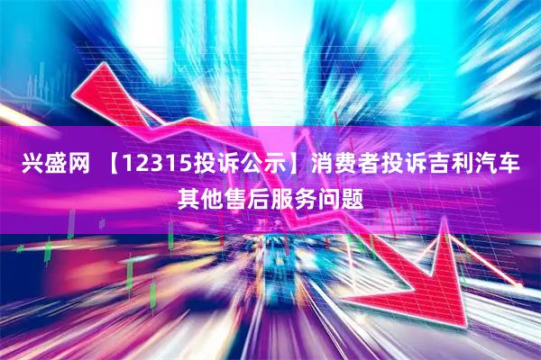 兴盛网 【12315投诉公示】消费者投诉吉利汽车其他售后服务问题