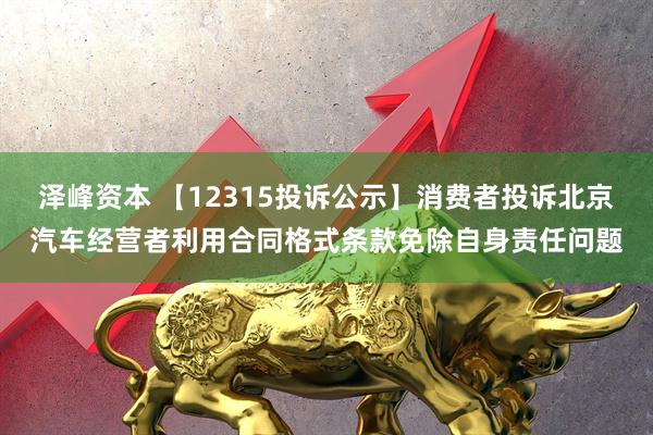 泽峰资本 【12315投诉公示】消费者投诉北京汽车经营者利用合同格式条款免除自身责任问题