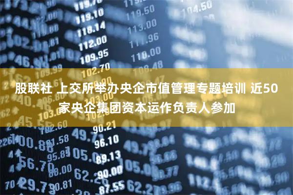 股联社 上交所举办央企市值管理专题培训 近50家央企集团资本运作负责人参加