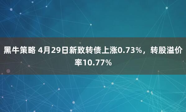 黑牛策略 4月29日新致转债上涨0.73%，转股溢价率10.77%