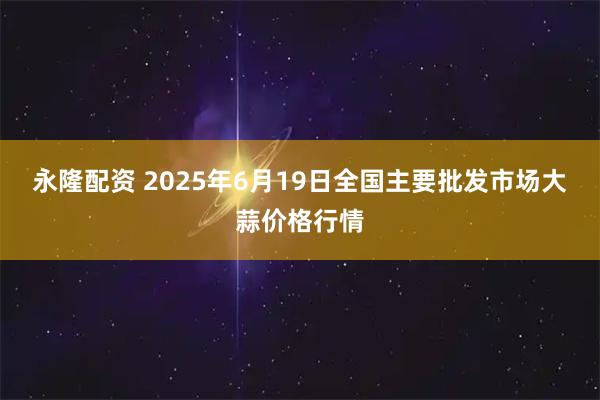 永隆配资 2025年6月19日全国主要批发市场大蒜价格行情