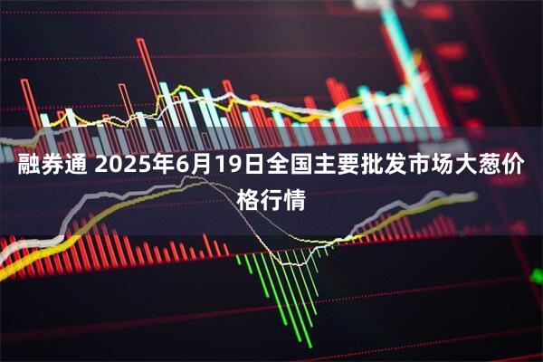 融券通 2025年6月19日全国主要批发市场大葱价格行情