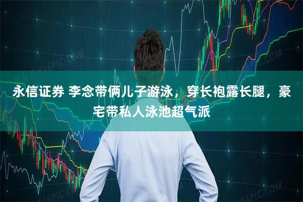 永信证券 李念带俩儿子游泳，穿长袍露长腿，豪宅带私人泳池超气派