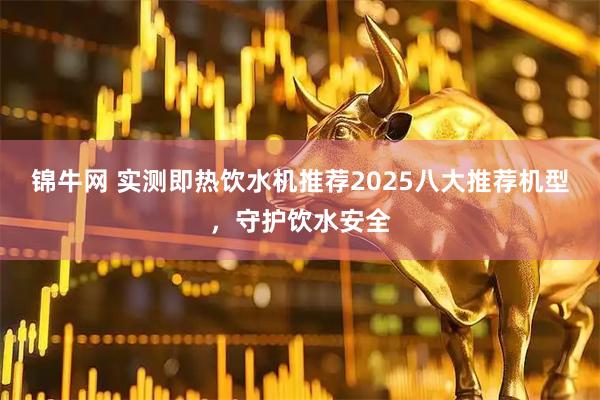 锦牛网 实测即热饮水机推荐2025八大推荐机型，守护饮水安全