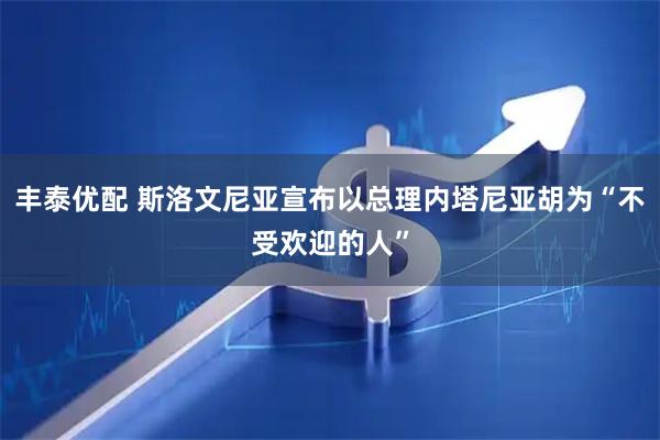 丰泰优配 斯洛文尼亚宣布以总理内塔尼亚胡为“不受欢迎的人”