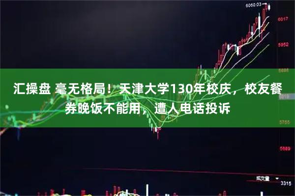 汇操盘 毫无格局！天津大学130年校庆，校友餐券晚饭不能用，遭人电话投诉