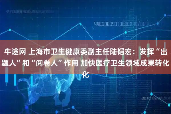 牛途网 上海市卫生健康委副主任陆韬宏：发挥“出题人”和“阅卷人”作用 加快医疗卫生领域成果转化
