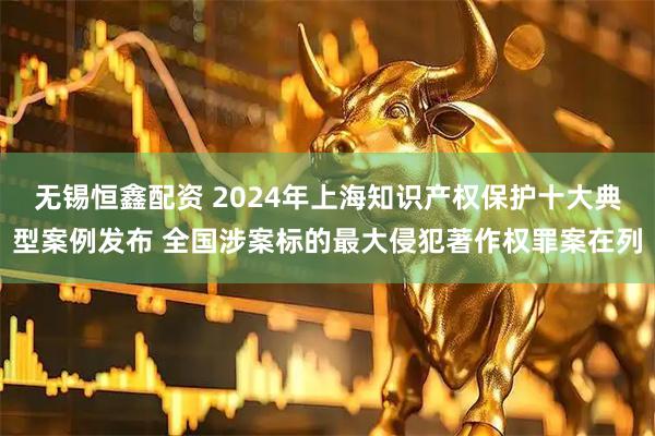 无锡恒鑫配资 2024年上海知识产权保护十大典型案例发布 全国涉案标的最大侵犯著作权罪案在列