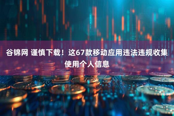 谷锦网 谨慎下载！这67款移动应用违法违规收集使用个人信息