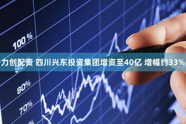 力创配资 四川兴东投资集团增资至40亿 增幅约33%