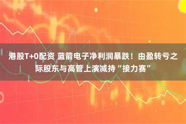 港股T+0配资 蓝箭电子净利润暴跌！由盈转亏之际股东与高管上演减持“接力赛”