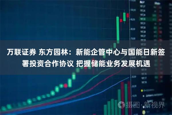 万联证券 东方园林：新能企管中心与国能日新签署投资合作协议 把握储能业务发展机遇