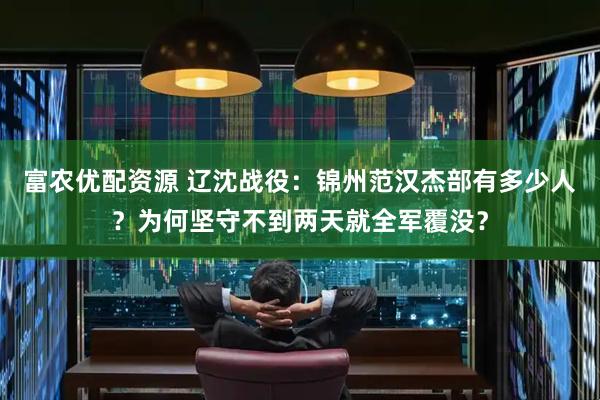 富农优配资源 辽沈战役：锦州范汉杰部有多少人？为何坚守不到两天就全军覆没？