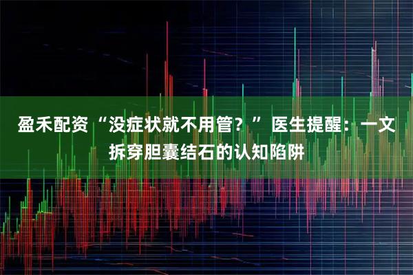 盈禾配资 “没症状就不用管？” 医生提醒：一文拆穿胆囊结石的认知陷阱