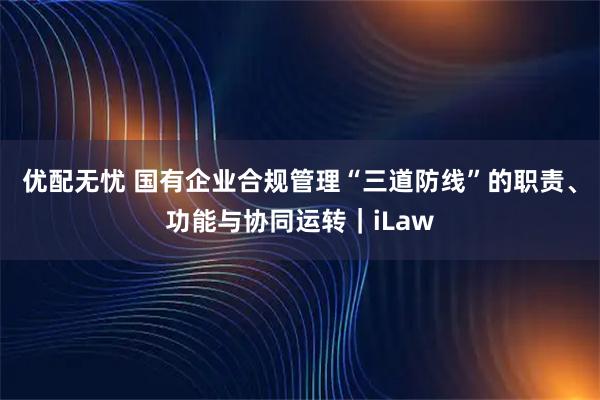 优配无忧 国有企业合规管理“三道防线”的职责、功能与协同运转｜iLaw