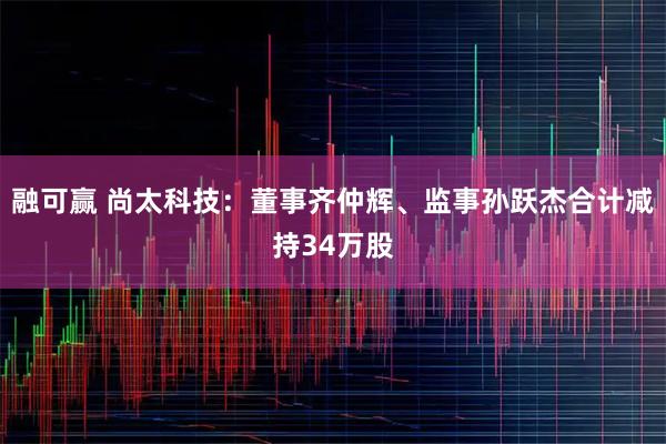 融可赢 尚太科技：董事齐仲辉、监事孙跃杰合计减持34万股