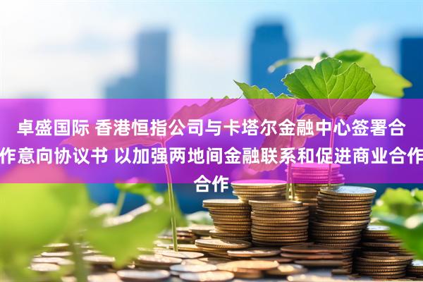 卓盛国际 香港恒指公司与卡塔尔金融中心签署合作意向协议书 以加强两地间金融联系和促进商业合作