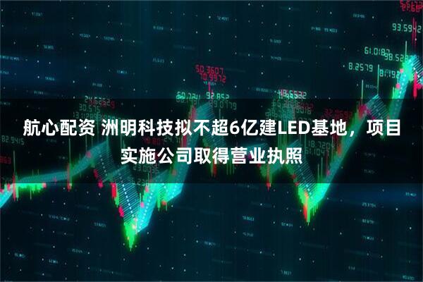 航心配资 洲明科技拟不超6亿建LED基地，项目实施公司取得营业执照