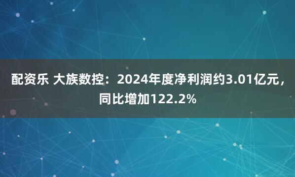 配资乐 大族数控：2024年度净利润约3.01亿元，同比增加122.2%
