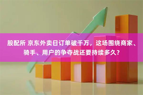 股配所 京东外卖日订单破千万，这场围绕商家、骑手、用户的争夺战还要持续多久？