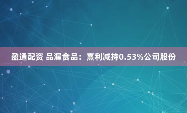 盈通配资 品渥食品：熹利减持0.53%公司股份