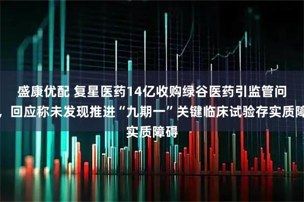 盛康优配 复星医药14亿收购绿谷医药引监管问询，回应称未发现推进“九期一”关键临床试验存实质障碍