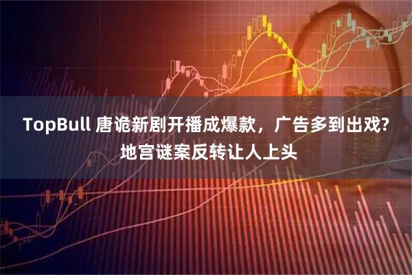 TopBull 唐诡新剧开播成爆款，广告多到出戏? 地宫谜案反转让人上头