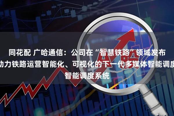 同花配 广哈通信：公司在“智慧铁路”领域发布了可助力铁路运营智能化、可视化的下一代多媒体智能调度系统