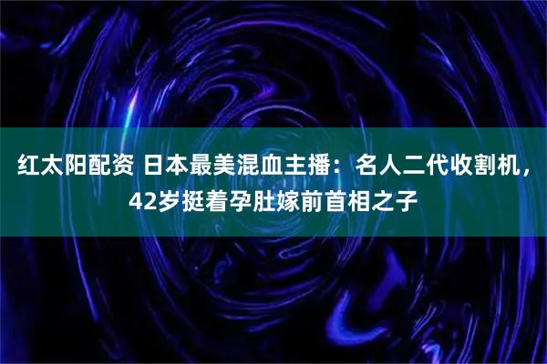 红太阳配资 日本最美混血主播：名人二代收割机，42岁挺着孕肚嫁前首相之子