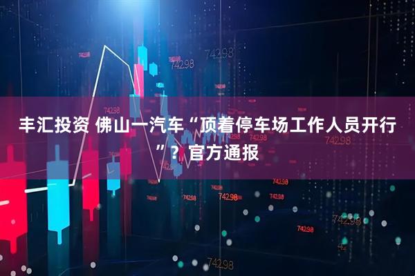丰汇投资 佛山一汽车“顶着停车场工作人员开行”？官方通报