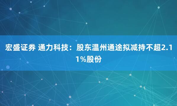 宏盛证券 通力科技：股东温州通途拟减持不超2.11%股份